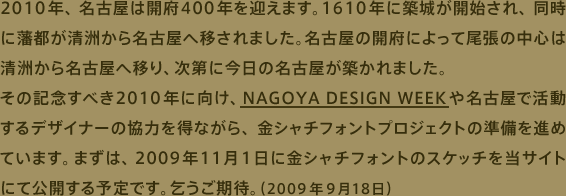 2010年、名古屋は開府400年を迎えます。1610年に築城が開始され、同時に藩都が清洲から名古屋へ移されました。名古屋の開府によって尾張の中心は清洲から名古屋へ移り、次第に今日の名古屋が築かれました。その記念すべき2010年に向け、NAGOYA DESIGN WEEK や名古屋で活動するデザイナーの協力を得ながら、金シャチフォントプロジェクトの準備を進めています。まずは、2009年11月１日に金シャチフォントのスケッチを当サイトにて公開する予定です。乞うご期待。（2009年9月18日）